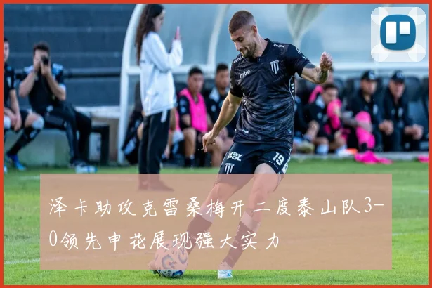 泽卡助攻克雷桑梅开二度泰山队3-0领先申花展现强大实力