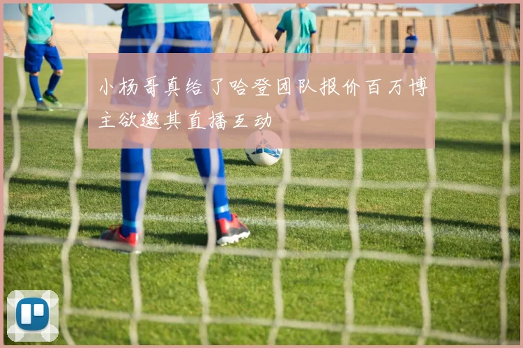 小杨哥真给了哈登团队报价百万博主欲邀其直播互动
