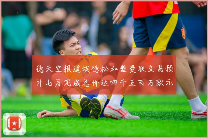 德天空报道埃德松加盟曼联交易预计七月完成总价达四千五百万欧元