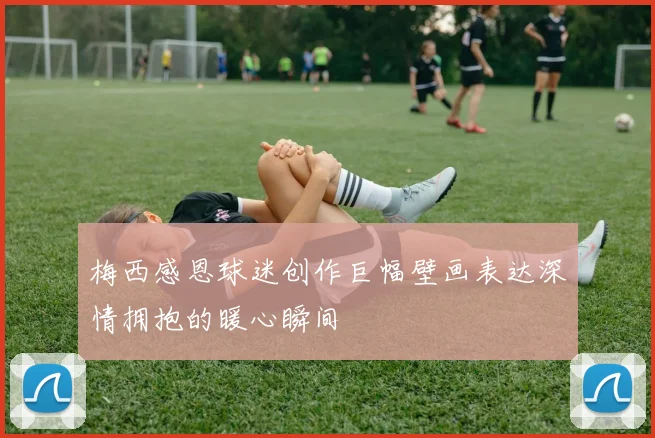 梅西感恩球迷创作巨幅壁画表达深情拥抱的暖心瞬间