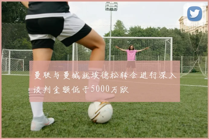 曼联与曼城就埃德松转会进行深入谈判金额低于5000万欧