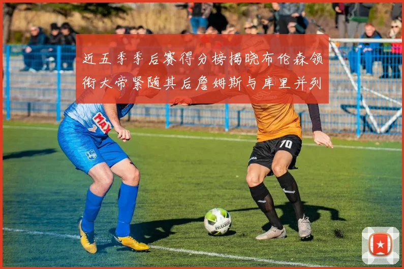 近五季季后赛得分榜揭晓布伦森领衔大帝紧随其后詹姆斯与库里并列第四
