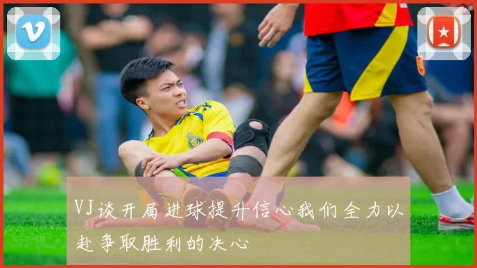 VJ谈开局进球提升信心我们全力以赴争取胜利的决心