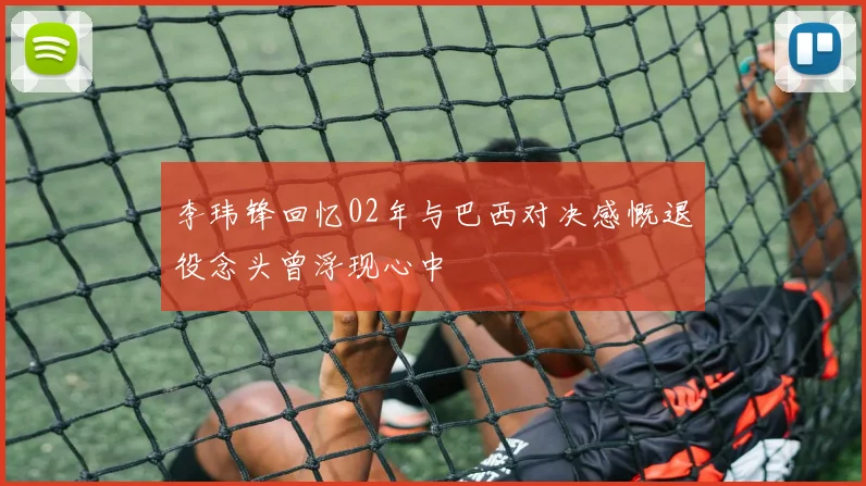 李玮锋回忆02年与巴西对决感慨退役念头曾浮现心中