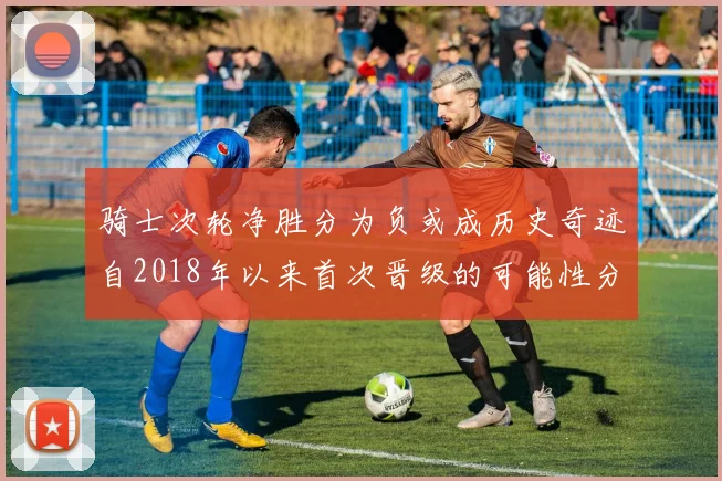 骑士次轮净胜分为负或成历史奇迹自2018年以来首次晋级的可能性分析