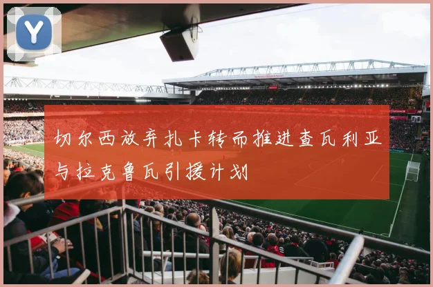 切尔西放弃扎卡转而推进查瓦利亚与拉克鲁瓦引援计划