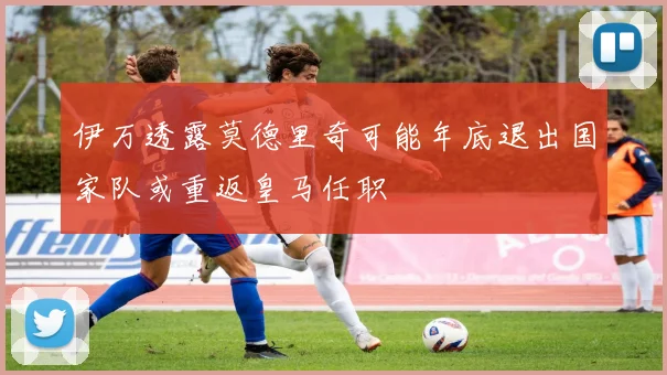伊万透露莫德里奇可能年底退出国家队或重返皇马任职