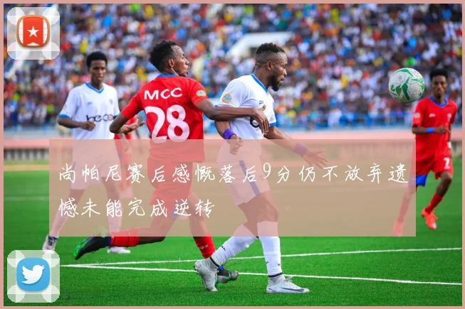 尚帕尼赛后感慨落后9分仍不放弃遗憾未能完成逆转