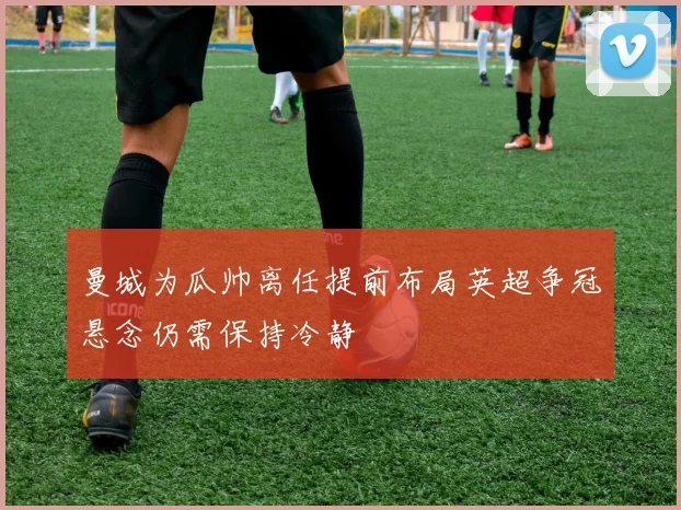 曼城为瓜帅离任提前布局英超争冠悬念仍需保持冷静