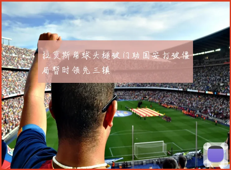 拉莫斯角球头槌破门助国安打破僵局暂时领先三镇