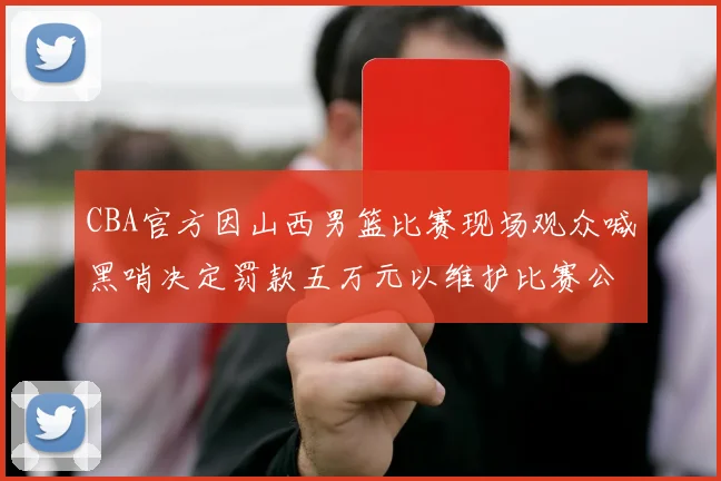 CBA官方因山西男篮比赛现场观众喊黑哨决定罚款五万元以维护比赛公正性
