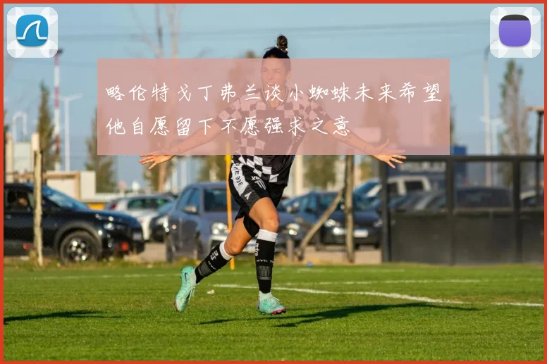 略伦特戈丁弗兰谈小蜘蛛未来希望他自愿留下不愿强求之意