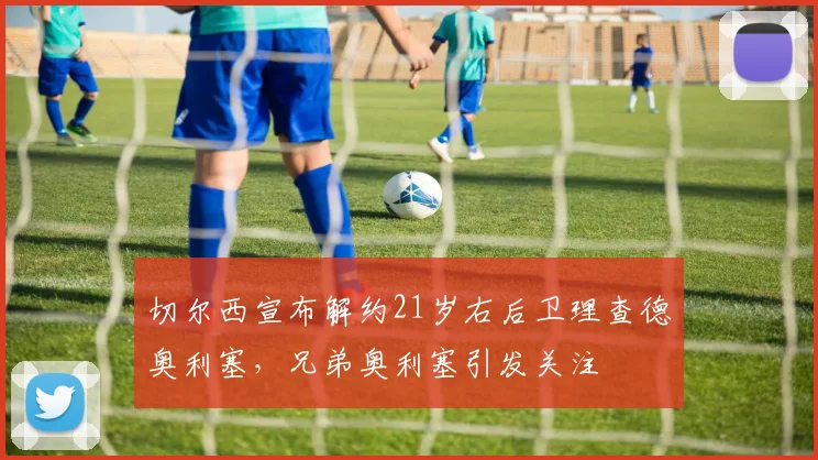 切尔西宣布解约21岁右后卫理查德奥利塞，兄弟奥利塞引发关注