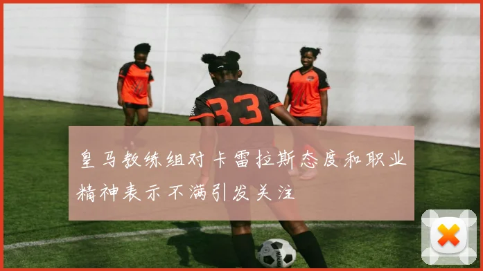 皇马教练组对卡雷拉斯态度和职业精神表示不满引发关注