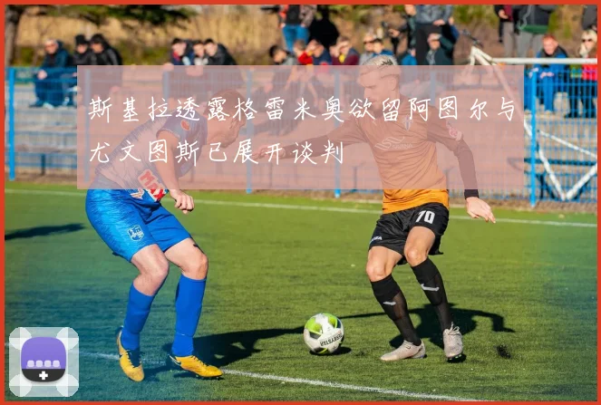 斯基拉透露格雷米奥欲留阿图尔与尤文图斯已展开谈判