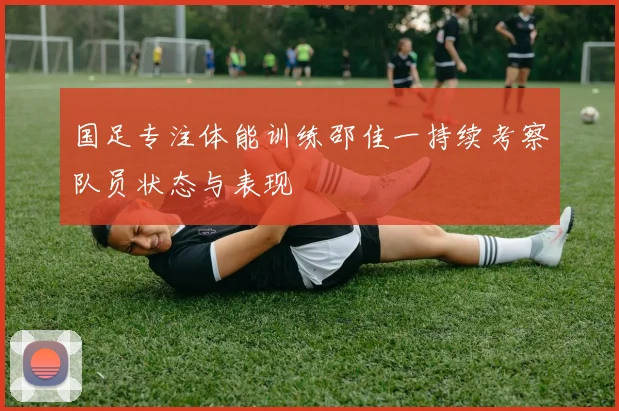 国足专注体能训练邵佳一持续考察队员状态与表现